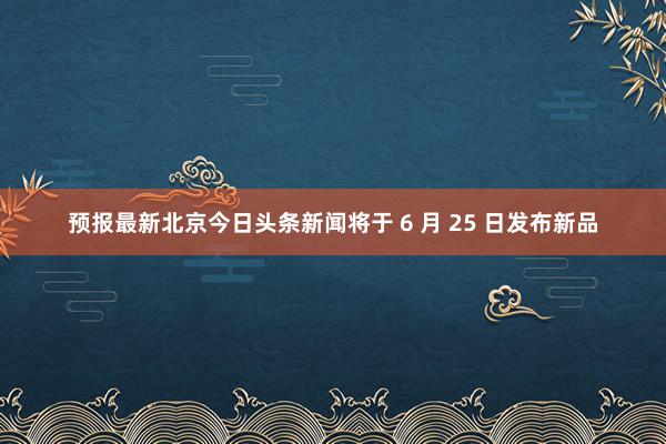 预报最新北京今日头条新闻将于 6 月 25 日发布新品